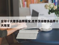 全球十大奢侈品牌珠宝,世界顶级奢侈品牌十大珠宝